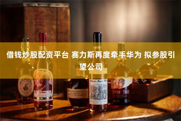 借钱炒股配资平台 赛力斯再度牵手华为 拟参股引望公司