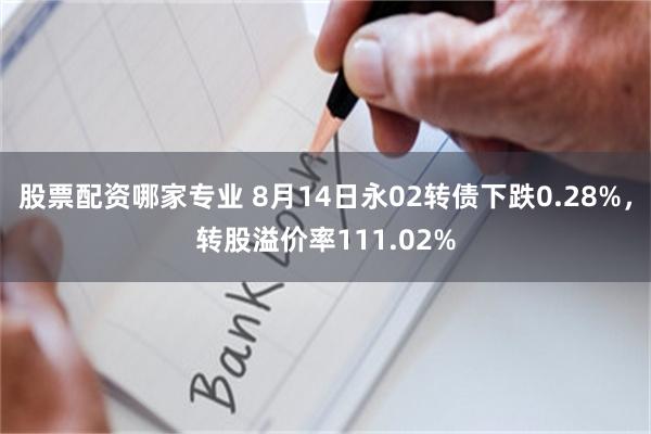 股票配资哪家专业 8月14日永02转债下跌0.28%，转股溢价率111.02%