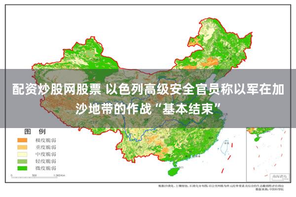 配资炒股网股票 以色列高级安全官员称以军在加沙地带的作战“基本结束”