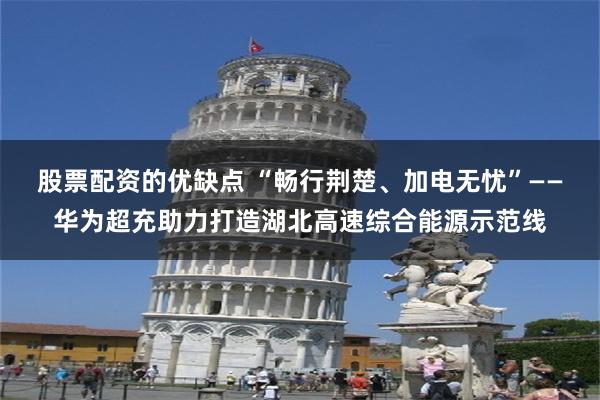 股票配资的优缺点 “畅行荆楚、加电无忧”——华为超充助力打造