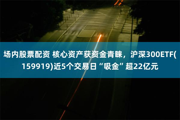 场内股票配资 核心资产获资金青睐，沪深300ETF(1599