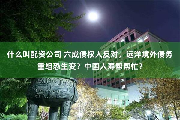 什么叫配资公司 六成债权人反对，远洋境外债务重组恐生变？中国