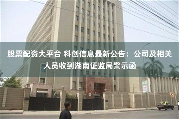 股票配资大平台 科创信息最新公告：公司及相关人员收到湖南证监