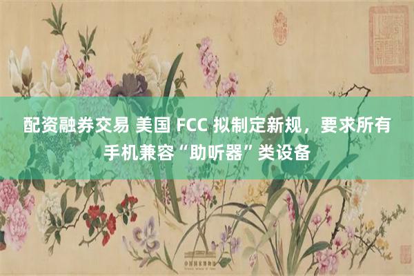 配资融券交易 美国 FCC 拟制定新规，要求所有手机兼容“助听器”类设备