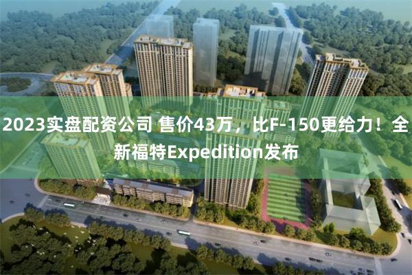 2023实盘配资公司 售价43万，比F-150更给力！全新福