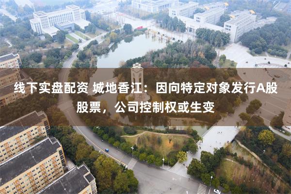 线下实盘配资 城地香江：因向特定对象发行A股股票，公司控制权或生变