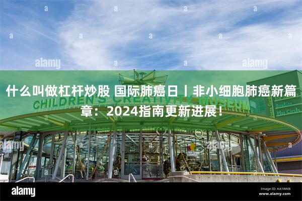 什么叫做杠杆炒股 国际肺癌日丨非小细胞肺癌新篇章：2024指