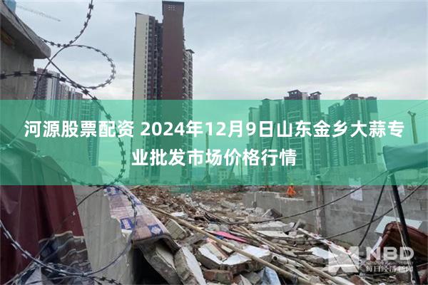 河源股票配资 2024年12月9日山东金乡大蒜专业批发市场价