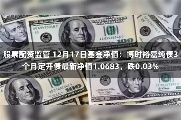 股票配资监管 12月17日基金净值：博时裕嘉纯债3个月定开债